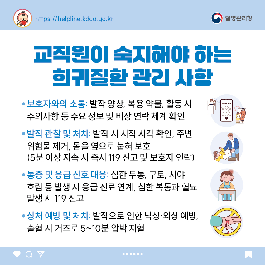 교직원이 숙지해야 하는 희귀질환 관리 사항 - 보호자와의 소통: 발작 양상, 복용 약물, 활동 시 주의사항 등 주요 정보 및 비상 연락 체계 확인 - 발작 관찰 및 처치: 발작 시 시작 시각 확인, 주변 위험물 제거, 몸을 옆으로 눕혀 보호   (5분 이상 지속 시 즉시 119 신고 및 보호자 연락) - 통증 및 응급 신호 대응: 심한 두통, 구토, 시야 흐림 등 발생 시 응급 진료 연계, 심한 복통과 혈뇨 발생 시 119 신고 - 상처 예방 및 처치: 발작으로 인한 낙상&middot;외상 예방, 출혈 시 거즈로 5~10분 압박 지혈